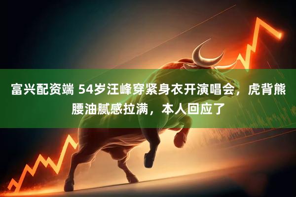 富兴配资端 54岁汪峰穿紧身衣开演唱会，虎背熊腰油腻感拉满，本人回应了