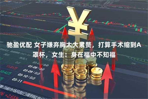 驰盈优配 女子嫌弃胸太大累赘，打算手术缩到A罩杯，女生：身在福中不知福