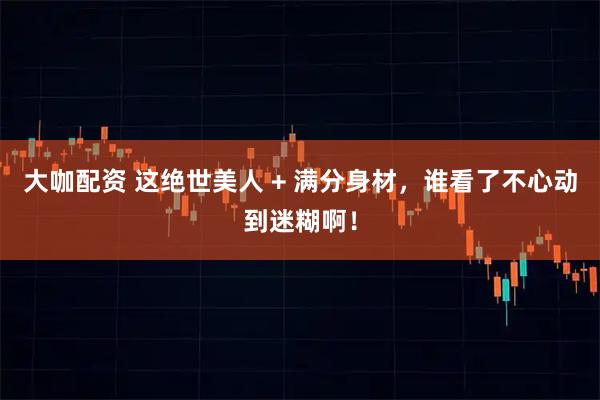 大咖配资 这绝世美人 + 满分身材，谁看了不心动到迷糊啊！