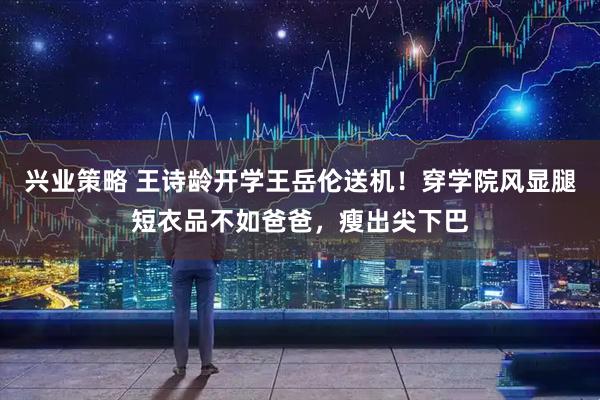 兴业策略 王诗龄开学王岳伦送机！穿学院风显腿短衣品不如爸爸，瘦出尖下巴