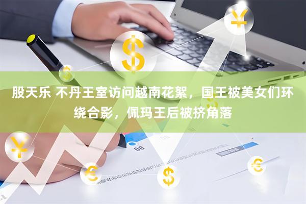 股天乐 不丹王室访问越南花絮，国王被美女们环绕合影，佩玛王后被挤角落