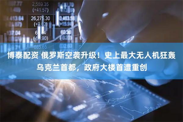 博泰配资 俄罗斯空袭升级！史上最大无人机狂轰乌克兰首都，政府大楼首遭重创