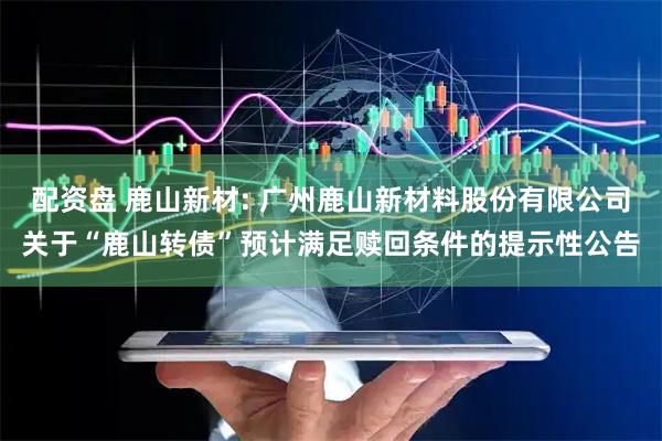 配资盘 鹿山新材: 广州鹿山新材料股份有限公司关于“鹿山转债”预计满足赎回条件的提示性公告