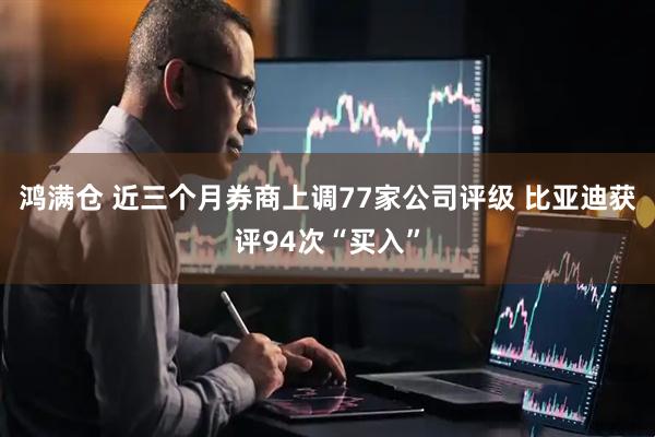 鸿满仓 近三个月券商上调77家公司评级 比亚迪获评94次“买入”