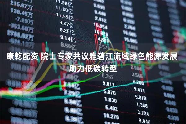 康乾配资 院士专家共议雅砻江流域绿色能源发展 助力低碳转型