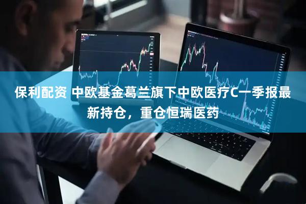 保利配资 中欧基金葛兰旗下中欧医疗C一季报最新持仓，重仓恒瑞医药