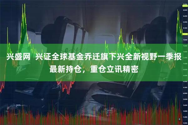 兴盛网  兴证全球基金乔迁旗下兴全新视野一季报最新持仓，重仓立讯精密