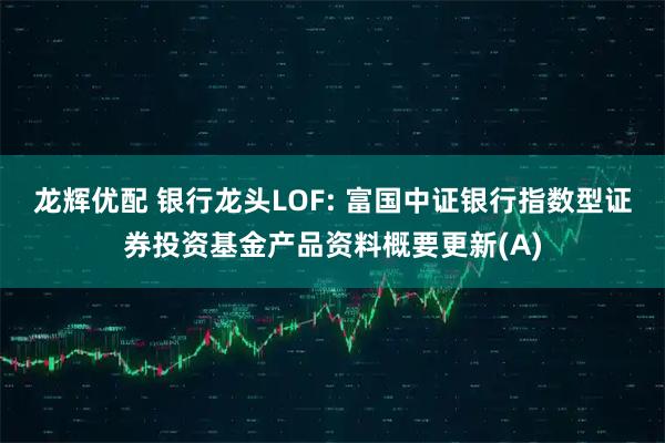 龙辉优配 银行龙头LOF: 富国中证银行指数型证券投资基金产品资料概要更新(A)