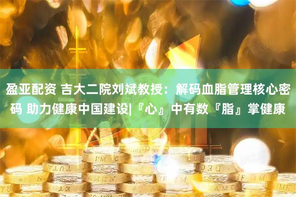 盈亚配资 吉大二院刘斌教授：解码血脂管理核心密码 助力健康中国建设|『心』中有数『脂』掌健康