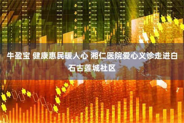 牛盈宝 健康惠民暖人心 湘仁医院爱心义诊走进白石古莲城社区