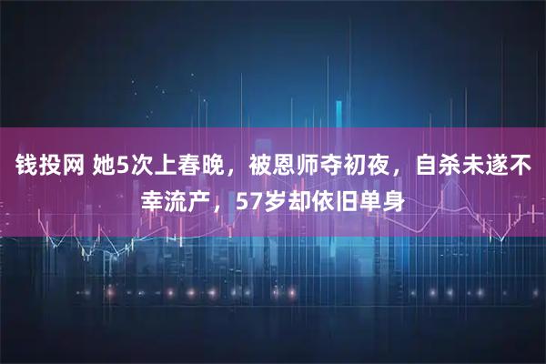 钱投网 她5次上春晚，被恩师夺初夜，自杀未遂不幸流产，57岁却依旧单身