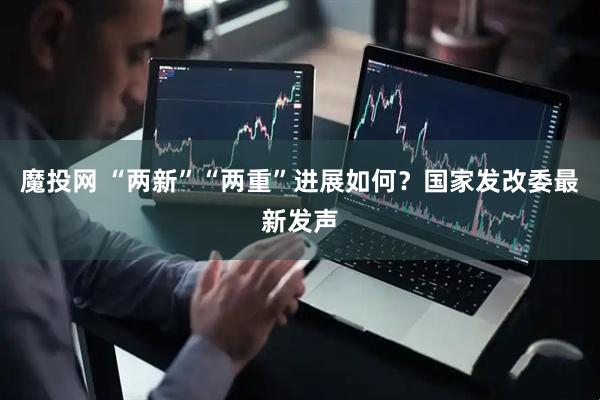 魔投网 “两新”“两重”进展如何？国家发改委最新发声