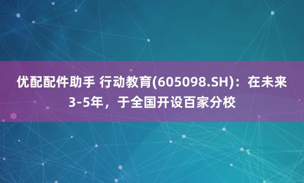 优配配件助手 行动教育(605098.SH)：在未来3-5年，于全国开设百家分校