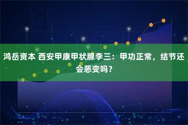 鸿岳资本 西安甲康甲状腺李三：甲功正常，结节还会恶变吗？