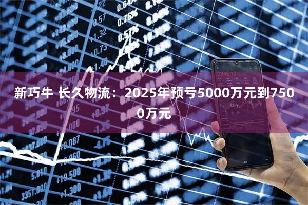 新巧牛 长久物流:2025年预亏5000万元到7500万元