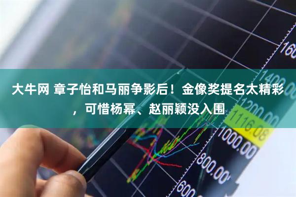 大牛网 章子怡和马丽争影后!金像奖提名太精彩,可惜杨幂、赵丽颖没入围