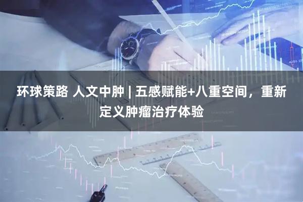 环球策路 人文中肿 | 五感赋能+八重空间，重新定义肿瘤治疗体验