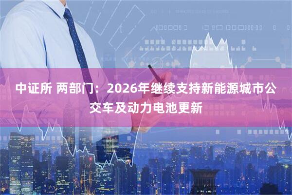 中证所 两部门：2026年继续支持新能源城市公交车及动力电池更新