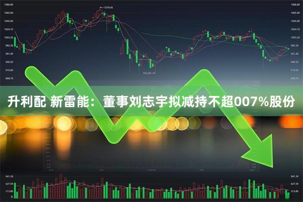 升利配 新雷能:董事刘志宇拟减持不超007%股份