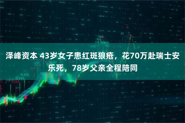泽峰资本 43岁女子患红斑狼疮，花70万赴瑞士安乐死，78岁父亲全程陪同