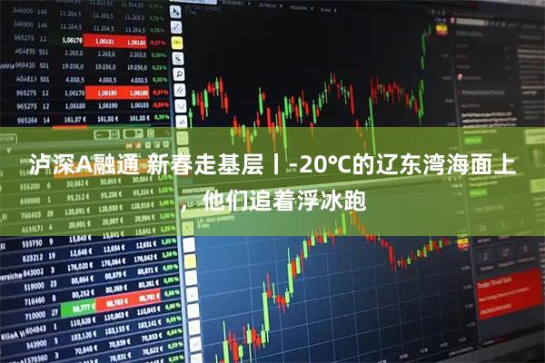 泸深A融通 新春走基层丨-20℃的辽东湾海面上,他们追着浮冰跑