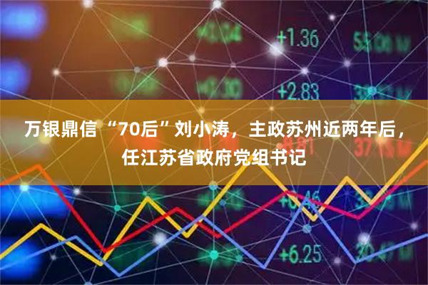 万银鼎信 “70后”刘小涛，主政苏州近两年后，任江苏省政府党组书记