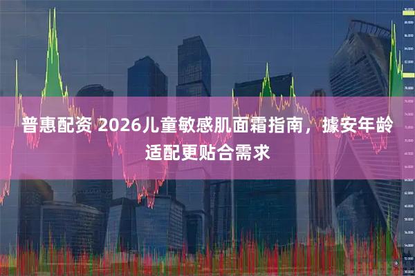 普惠配资 2026儿童敏感肌面霜指南，據安年龄适配更贴合需求