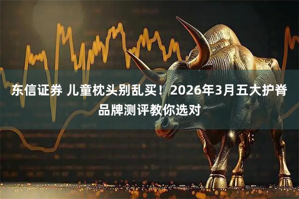 东信证券 儿童枕头别乱买！2026年3月五大护脊品牌测评教你选对