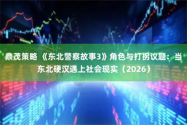 鼎茂策略 《东北警察故事3》角色与打拐议题：当东北硬汉遇上社会现实（2026）