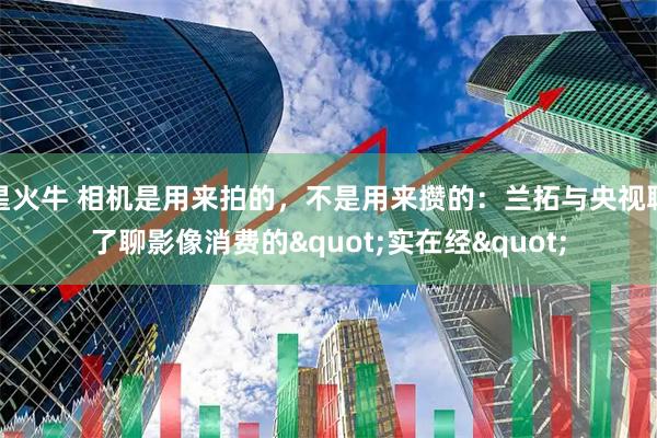 星火牛 相机是用来拍的，不是用来攒的：兰拓与央视聊了聊影像消费的"实在经"