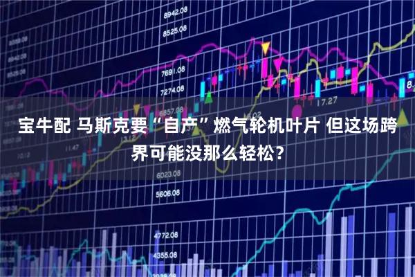 宝牛配 马斯克要“自产”燃气轮机叶片 但这场跨界可能没那么轻松？